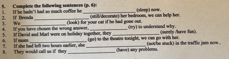 Complete the following sentences (p. 6): 
1. If he hadn’t had so much coffee he _(sleep) now. 
2. If Brenda_ (still/decorate) her bedroom, we can help her. 
3. We_ (look) for your cat if he had gone out. 
4. If you have chosen the wrong answer, _(try) to understand why. 
5. If David and Marl were on holiday together, they _(surely /have fun). 
6. If mum_ (go) to the theatre tonight, we can go with her. 
7. If she had left two hours earlier, she _(not/be stuck) in the traffic jam now.. 
8. They would call us if they _(have) any problems.