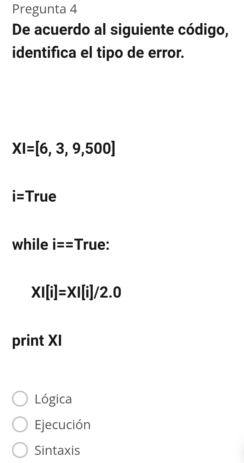 Pregunta 4
De acuerdo al siguiente código,
identifica el tipo de error.
XI=[6,3,9,500]
i= True
while i== || rue:
XI[i]=XI[i]/2.0
print XI
Lógica
Ejecución
Sintaxis