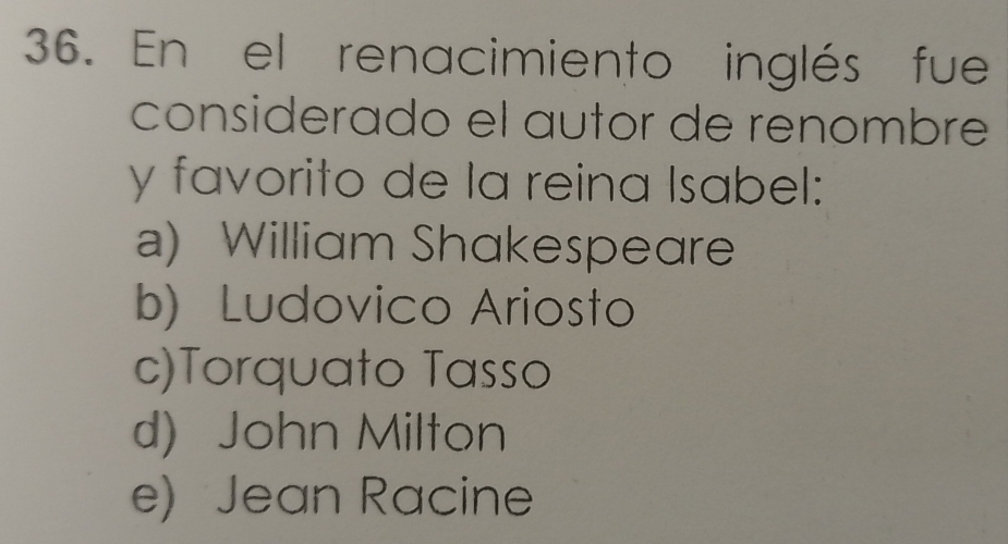 En el renacimiento inglés fue
considerado el autor de renombré
y favorito de la reina Isabel:
a) William Shakespeare
b) Ludovico Ariosto
c)Torquato Tasso
d) John Milton
e) Jean Racine