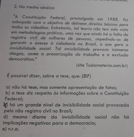 No trecho abaixo
''A Constituição Federal, promulgada em 1988, foi
esboçada com o objetivo de delinear direitos básicos para
todos os cidadãos. Entretanto, tal teoria não tem sido vista
em metodologias práticas, uma vez que ainda há a falta do
registro civil de milhares de pessoas, impedindoças de
garantir o acesso à cidadania no Brasil, o que gera a
invisibilidade social. Tal invisibilidade provoca inúmeras
chagas, como a precarização do trabalho e a exclusão
democrática.'
(site Todamateria.com.br)
É possível dizer, sobre a tese, que: (D7)
a) não há tese, mas somente apresentação de fatos;
b) a tese diz respeito às informações sobre a Constituição
Federal;
) há um grande nível de invisibilidade social provocada
pelo não registro civil no Brasil;
d) mesmo diante da invisibilidade social não há
implicações negativas para a democracia;
e) n.r.a.