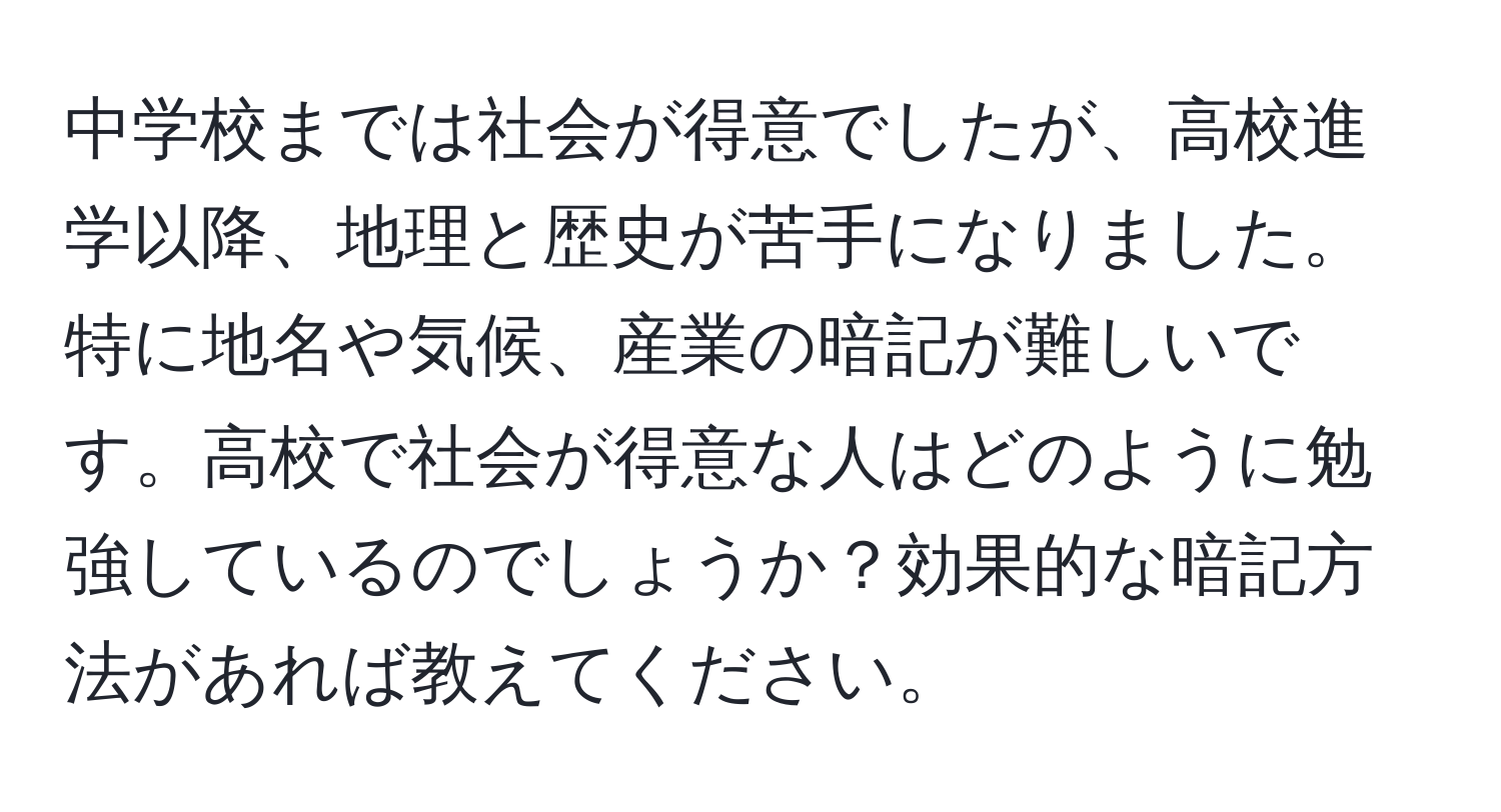 中学校までは社会が得意でしたが、高校進学以降、地理と歴史が苦手になりました。特に地名や気候、産業の暗記が難しいです。高校で社会が得意な人はどのように勉強しているのでしょうか？効果的な暗記方法があれば教えてください。