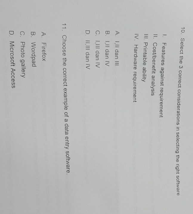 Select the 3 correct considerations in selecting the right software
1. Features against requirement
II. Cost/benefit analysis
III. Printable ability
IV. Hardware requirement
A. I,II dan ⅢII
B. I,II dan IV
C. I,III dan IV
D. II,III dan IV
11. Choose the correct example of a data entry software.
A. Firefox
B. Wordpad
C. Photo gallery
D. Microsoft Access