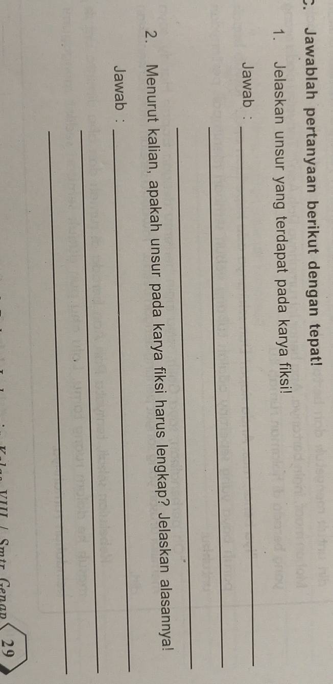 Jawablah pertanyaan berikut dengan tepat! 
1. Jelaskan unsur yang terdapat pada karya fiksi! 
Jawab : 
_ 
_ 
_ 
2. Menurut kalian, apakah unsur pada karya fiksi harus lengkap? Jelaskan alasannya! 
Jawab : 
_ 
_ 
_ 
29