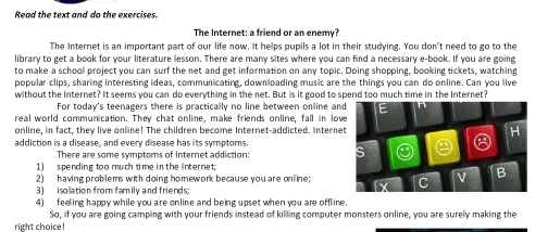 Read the text and do the exercises. 
The Internet: a friend or an enemy? 
The Internet is an important part of our life now. It helps pupils a lot in their studying. You don't need to go to the 
library to get a book for your literature lesson. There are many sites where you can find a necessary e-book. If you are going 
to make a school project you can surf the net and get information on any topic. Doing shopping, booking tickets, watching 
popular clips, sharing interesting ideas, communicating, downloading music are the things you can do online. Can you live 
without the Internet? It seems you can do everything in the net. But is it good to spend too much time in the Internet? 
For today's teenagers there is practically no line between online an 
real world communication. They chat online, make friends online, fall in lov 
online, in fact, they live online! The children become Internet-addicted. Interne 
addiction is a disease, and every disease has its symptoms. 
There are some symptoms of Internet addiction: 
1) spending too much time in the Internet; 
2) having problems with doing homework because you are online; 
3 isolation from family and friends 
4) feeling happy while you are online and being upset when you are offline. 
So, if you are going camping with your friends instead of killing computer monsters online, you are surely making the 
right choice!