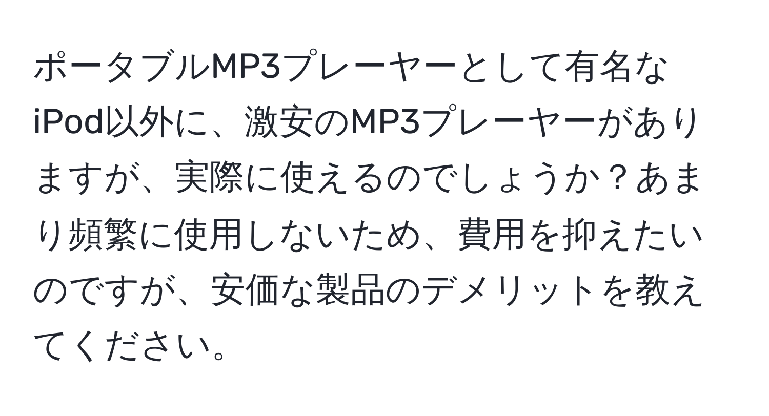 ポータブルMP3プレーヤーとして有名なiPod以外に、激安のMP3プレーヤーがありますが、実際に使えるのでしょうか？あまり頻繁に使用しないため、費用を抑えたいのですが、安価な製品のデメリットを教えてください。