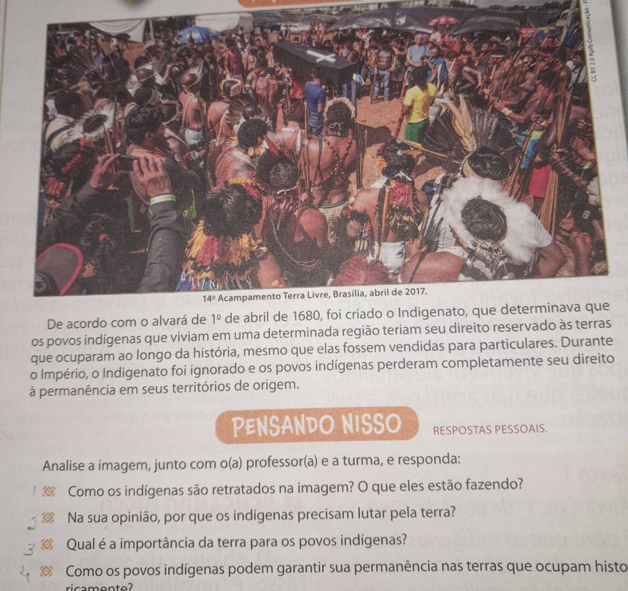 De acordo com o alvará de 
os povos indígenas que viviam em uma determinada região teriam seu direito reservado às terras
que ocuparam ao longo da história, mesmo que elas fossem vendidas para particulares. Durante
o Império, o Indigenato foi ignorado e os povos indígenas perderam completamente seu direito
à permanência em seus territórios de origem.
PENSANDO NISSO RESPOSTAS PESSOAIS.
Analise a imagem, junto com o(a) professor(a) e a turma, e responda:
Como os indígenas são retratados na imagem? O que eles estão fazendo?
Na sua opinião, por que os indígenas precisam lutar pela terra?
Qual é a importância da terra para os povos indígenas?
Como os povos indígenas podem garantir sua permanência nas terras que ocupam histo
ricamente