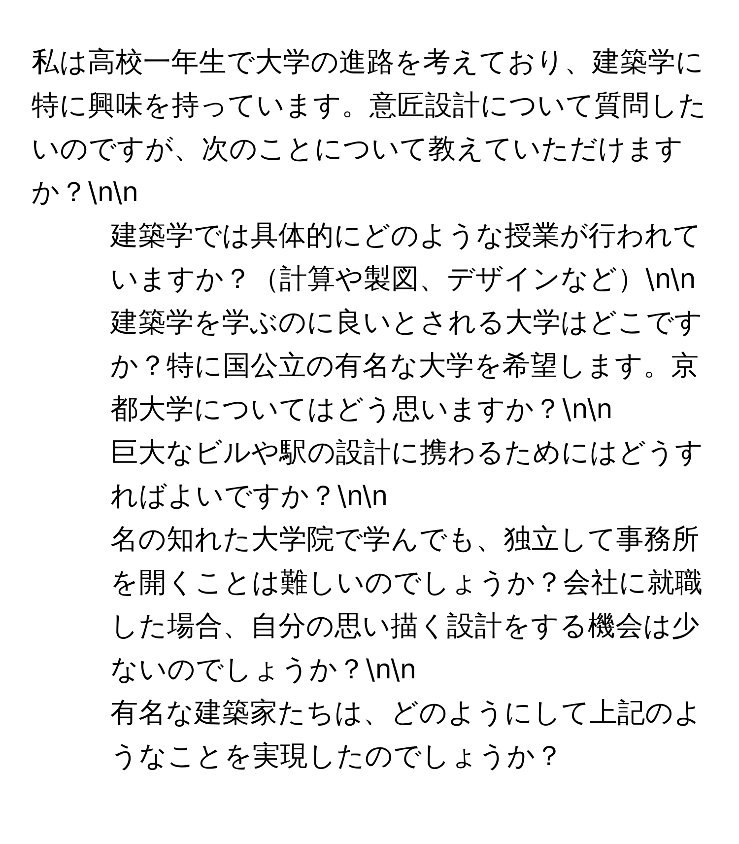 私は高校一年生で大学の進路を考えており、建築学に特に興味を持っています。意匠設計について質問したいのですが、次のことについて教えていただけますか？nn
1. 建築学では具体的にどのような授業が行われていますか？計算や製図、デザインなどnn
2. 建築学を学ぶのに良いとされる大学はどこですか？特に国公立の有名な大学を希望します。京都大学についてはどう思いますか？nn
3. 巨大なビルや駅の設計に携わるためにはどうすればよいですか？nn
4. 名の知れた大学院で学んでも、独立して事務所を開くことは難しいのでしょうか？会社に就職した場合、自分の思い描く設計をする機会は少ないのでしょうか？nn
5. 有名な建築家たちは、どのようにして上記のようなことを実現したのでしょうか？