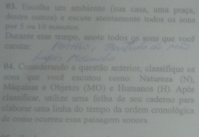 Escolha um ambiente (sua casa, uma praça, 
dentre outros) e escute atentamente todos os sons 
por 5 ou 10 minutos. 
Durante esse tempo, anote todos os sons que você 
escutar. 
04. Considerando a questão anterior, classifique os 
sons que você escutou como: Natureza (N), 
Máquinas e Objetos (MO) e Humanos (H). Após 
classificar, utilize uma folha de seu caderno para 
elaborar uma linha do tempo da ordem cronológica 
de como ocorreu essa paisagem sonora.