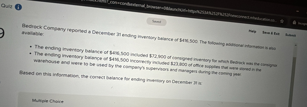 Quiz 
echtml?_con=con&external_browser=0&launchUrl=https%253A%252F%252Fnewconnect.mnheducation.co 
Saved 
Incogn 
available: 
Help Save & Exit Submit 
Bedrock Company reported a December 31 ending inventory balance of $416,500. The following additional information is also 
The ending inventory balance of $416,500 included $72,900 of consigned inventory for which Bedrock was the consignor 
The ending inventory balance of $416,500 incorrectly included $23,800 of office supplies that were stored in the 
warehouse and were to be used by the company's supervisors and managers during the coming year. 
Based on this information, the correct balance for ending inventory on December 31 is: 
Multiple Choice