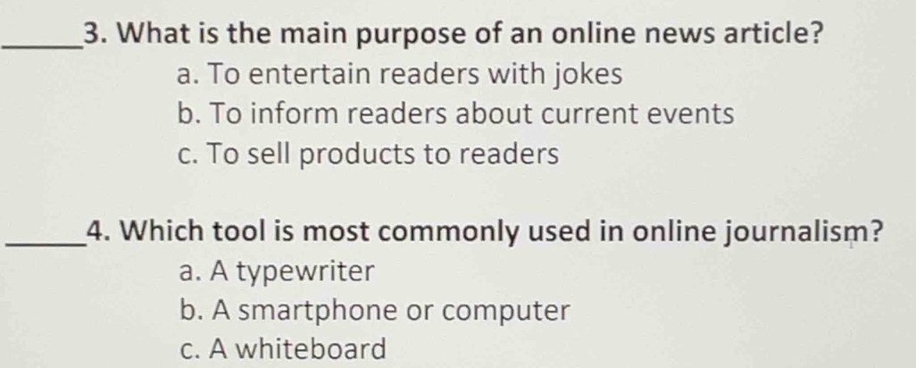 What is the main purpose of an online news article?
a. To entertain readers with jokes
b. To inform readers about current events
c. To sell products to readers
_4. Which tool is most commonly used in online journalism?
a. A typewriter
b. A smartphone or computer
c. A whiteboard