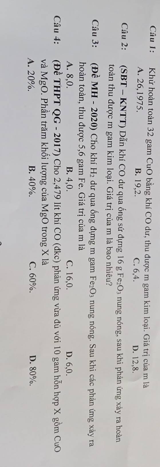 Khử hoàn toàn 32 gam CuO bằng khí CO dư, thu được m gam kim loại. Giá trị của m là
A. 26, 1975. B. 19, 2. C. 6, 4.
D. 12, 8.
Câu 2: (SBT - KNTT) Dẫn khí CO dư qua ống sứ đựng 16 g Fez _2O_3 nung nóng, sau khi phản ứng xảy ra hoàn
toàn thu được m gam kim loại. Giá trị của m là bao nhiêu?
Câu 3: (Đề MH - 2020) Cho khí H_2 dư qua ống đựng m gam Fe_2O_3 nung nóng. Sau khi các phản ứng xảy ra
hoàn toàn, thu được 5, 6 gam Fe. Giá trị của m là
A. 8, 0. B. 4, 0. C. 16, 0. D. 6, 0.
Câu 4: (Đề THPT QG-2017) Cho 2,479 lít khí CO (đkc) phản ứng vừa đù với 10 gam hỗn hợp X gồm CuO
và Mg ( 0. Phần trăm khối lượng của MgO trong X là
A. 20%. B. 40%. C. 60%. D. 80%.