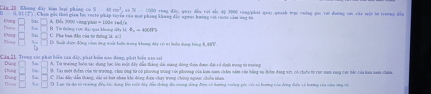 Khung đây kim loại pháng có S40cm^2 , có N=1000 vòng dây, quay đều với tốc độ 3000 vòng /phút quay quanh trục vuông góc với đường sức của một từ trường đều
0,0 1(overline _  ) . Chọn gốc thời gian lúc vectơ pháp tuyển của mặt phẳng khung dây ngược hướng với vecto cảm ứng từ.
thng □ Sai: □ A. Đổi 3000 vòng/phút =100π π rad/s.
Dứng □ S.11 □ B. Từ thông cực đại qua khung dây là overline Phi _o=400Wb
Đùng □ Sa □ C. Pha ban đầu của từ thông là: π/2
Dứng □ Sa □ D. Suất điện động cảm ứng xuất hiện trong khung dây có trị hiệu dụng bảng 8, 88V.
Câu 21. Trong các phát biểu sau đây, phát biểu nào dúng, phát biểu nào sai
Đúng □ Sai □ A. Từ trường luôn tác dụng lực lên một dây dẫn thắng dài mang dòng điện được đặt cổ dịnh trong từ trường.
Đùng □ Sai: □ B. Tai một điểm của từ trường, cảm ứng từ có phương trùng với phương của kim nam chẩm nằm cần bằng tai điểm đang xét, có chiều từ cực nam sang cực bắc của kim nam châm.
Đúng □ Sai □ C. Hai dây dẫn thắng, dài sẽ hút nhau khi đòng điện chạy trong chúng ngược chiều nhau,
Dúng □ S.,, □ D. Lực từ do từ trường đều tác dụng lên một dây dẫn thắng dài mang dòng điện có hướng vuông góc với cả hướng của dòng điện và hướng của cảm ứng từ