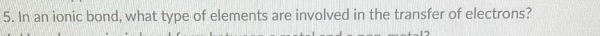 In an ionic bond, what type of elements are involved in the transfer of electrons?