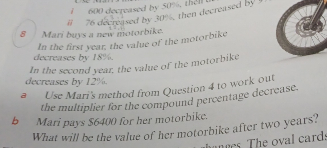 600 decreased by 50%, thel 
ⅱ 76 decreased by 30%, then decreased by 
8 Mari buys a new motorbike. 
In the first year, the value of the motorbike 
decreases by 18%. 
In the second year, the value of the motorbike 
decreases by 12%. 
a Use Mari's method from Question 4 to work out 
the multiplier for the compound percentage decrease. 
b Mari pays $6400 for her motorbike. 
What will be the value of her motorbike after two years? 
n es. The oval cards