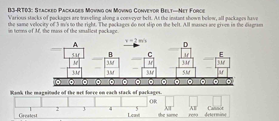 B3-RT03: Stacked Packages Moving on Moving Conveyor Belt—Net Force
Various stacks of packages are traveling along a conveyer belt. At the instant shown below, all packages have
the same velocity of 3 m/s to the right. The packages do not slip on the belt. All masses are given in the diagram
in terms of M, the mass of the smallest package.