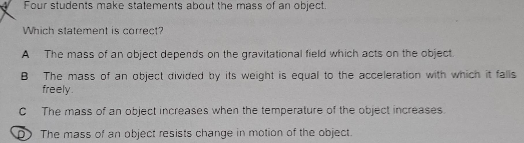 Four students make statements about the mass of an object.
Which statement is correct?
A The mass of an object depends on the gravitational field which acts on the object.
B The mass of an object divided by its weight is equal to the acceleration with which it falls
freely.
C The mass of an object increases when the temperature of the object increases.
D The mass of an object resists change in motion of the object.