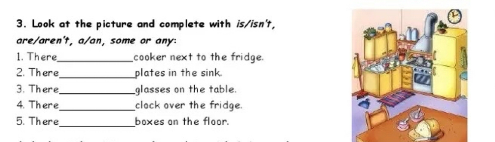 Look at the picture and complete with is/isn't, 
are/aren't, a/an, some or any: 
1. There_ cooker next to the fridge. 
2. There_ plates in the sink. 
3. There_ glasses on the table. 
4. There_ clock over the fridge. 
_ 
5. There boxes on the floor.