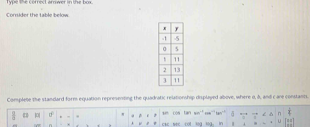 Type the correct answer in the box. 
Consider the table below. 
Complete the standard form equation representing the quadratic relationship displayed above, where α, b, and c are constants. 
 □ /□   (□) |0| □^(□) + - - a beta y sin cos tan sin^- cos tan overline 0 < ^ n  sumlimits _usumlimits _
π
0
overline LT 11/overline K n 、 × csc sec cot log log _0 ln ” U 40°
A mu varphi