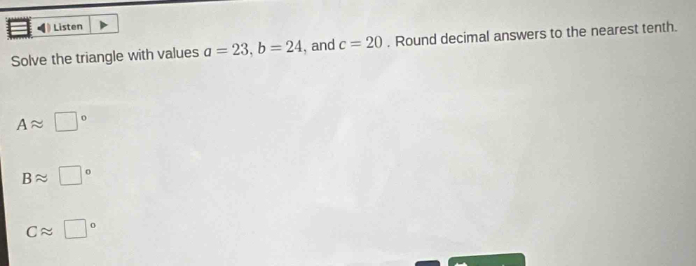 Listen
Solve the triangle with values a=23, b=24 , and c=20. Round decimal answers to the nearest tenth.
Aapprox □°
Bapprox □°
Capprox □°