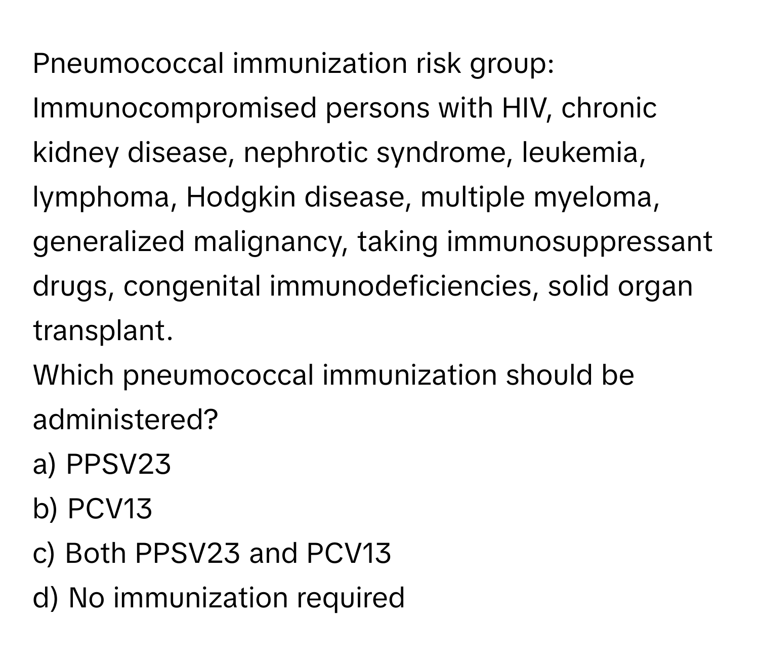 Pneumococcal immunization risk group:

Immunocompromised persons with HIV, chronic kidney disease, nephrotic syndrome, leukemia, lymphoma, Hodgkin disease, multiple myeloma, generalized malignancy, taking immunosuppressant drugs, congenital immunodeficiencies, solid organ transplant. 

Which pneumococcal immunization should be administered? 
a) PPSV23 
b) PCV13 
c) Both PPSV23 and PCV13 
d) No immunization required