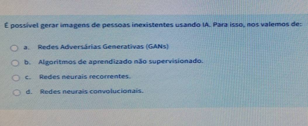 É possível gerar imagens de pessoas inexistentes usando IA. Para isso, nos valemos de:
a Redes Adversárias Generativas (GANs)
b. Algoritmos de aprendizado não supervisionado.
c. Redes neurais recorrentes.
d. Redes neurais convolucionais.