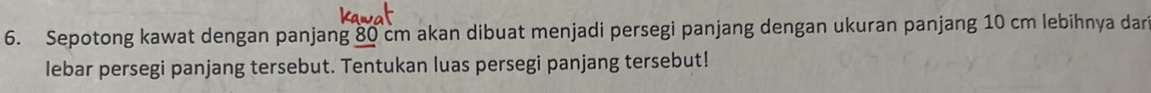 Sepotong kawat dengan panjang 80 cm akan dibuat menjadi persegi panjang dengan ukuran panjang 10 cm lebihnya dar 
lebar persegi panjang tersebut. Tentukan luas persegi panjang tersebut!