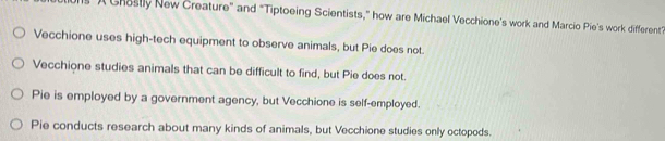 A Cheslly New Creature" and "Tiptoeing Scientists,” how are Michael Vecchione's work and Marcio Pie's work different”
Vecchione uses high-tech equipment to observe animals, but Pie does not.
Vecchione studies animals that can be difficult to find, but Pie does not.
Pie is employed by a government agency, but Vecchione is self-employed.
Pie conducts research about many kinds of animals, but Vecchione studies only octopods.