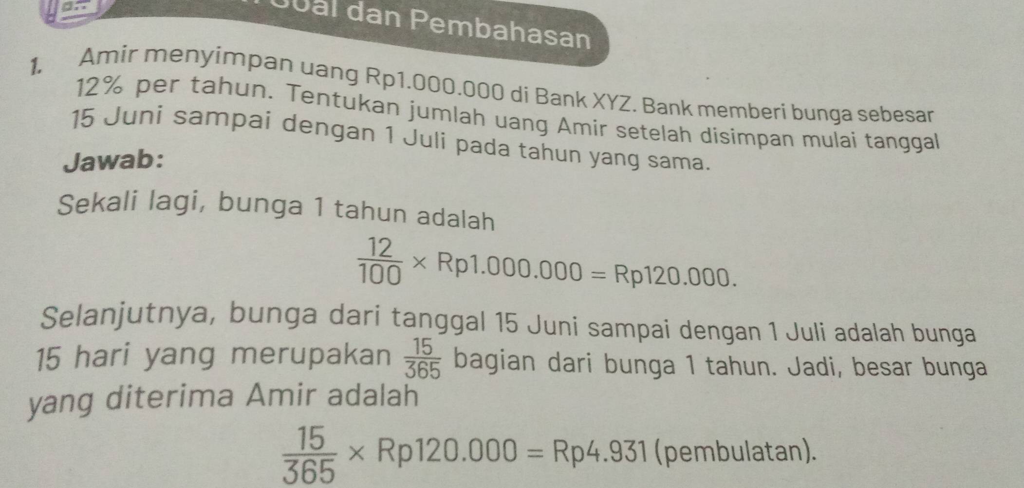 Jüäl dan Pembahasan 
1. Amir menyimpan uang Rp1.000.000 di Bank XYZ. Bank memberi bunga sebesar
12% per tahun. Tentukan jumlah uang Amir setelah disimpan mulai tanggal 
15 Juni sampai dengan 1 Juli pada tahun yang sama. 
Jawab: 
Sekali lagi, bunga 1 tahun adalah
 12/100 * Rp1.000.000=Rp120.000. 
Selanjutnya, bunga dari tanggal 15 Juni sampai dengan 1 Juli adalah bunga
15 hari yang merupakan  15/365  bagian dari bunga 1 tahun. Jadi, besar bunga 
yang diterima Amir adalah
 15/365 * Rp120.000=Rp4.931 (pembulatan).