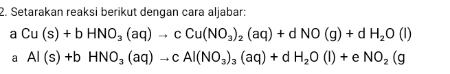 Setarakan reaksi berikut dengan cara aljabar:
aCu(s)+bHNO_3(aq)to cCu(NO_3)_2(aq)+dNO(g)+dH_2O(l)
a Al(s)+bHNO_3(aq)to cAl(NO_3)_3(aq)+dH_2O(l)+eNO_2(g