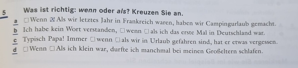 Was ist richtig: wenn oder a/s? Kreuzen Sie an.
a □ Wenn ⊥ Als wir letztes Jahr in Frankreich waren, haben wir Campingurlaub gemacht.
b Ich habe kein Wort verstanden, □wenn □als ich das erste Mal in Deutschland war.
c Typisch Papa! Immer □ wenn□ als wir in Urlaub gefahren sind, hat er etwas vergessen.
d □ Wenn □ Als ich klein war, durfte ich manchmal bei meinen Großeltern schlafen.