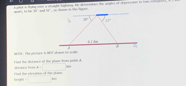 A pilot is flying over a straight highway. He determines the angles of depression to two mileposts, 8. I
apart, to be 30° and 52° , as shown in the figure.
NOTE: The picture is NOT drawn to scale.
Find the distance of the plane from point A.
distance from A= n
Find the elevation of the plane.
height m