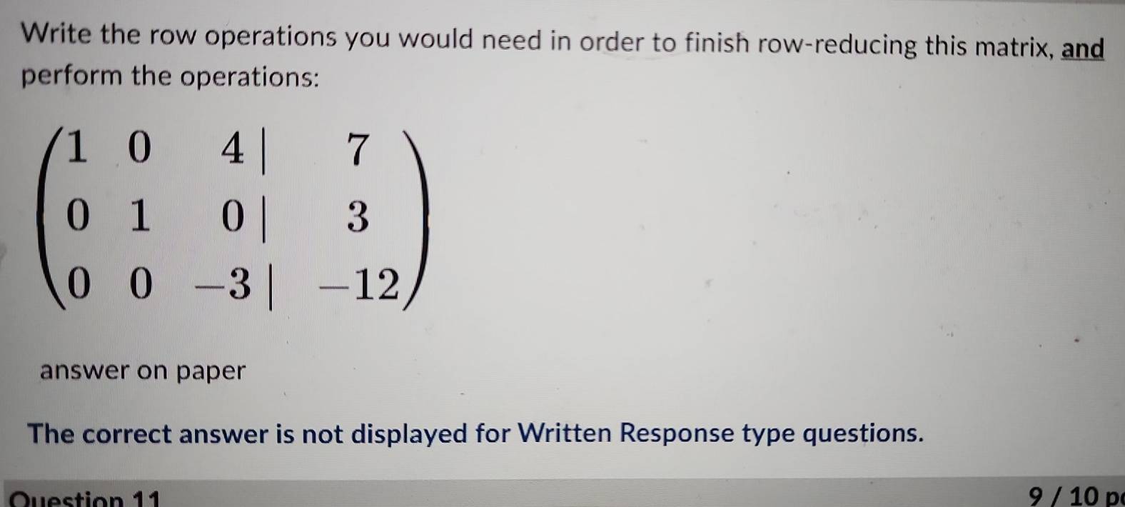 Write the row operations you would need in order to finish row-reducing this matrix, and
perform the operations:
answer on paper
The correct answer is not displayed for Written Response type questions.
Question 11  9 / 10 p