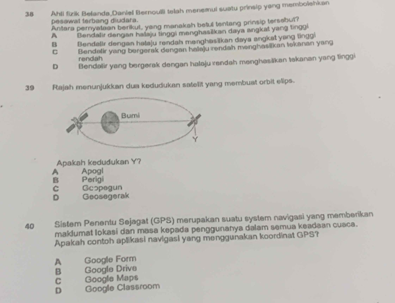 Ahli fizik Belanda,Daniel Bernoulli telah menemui suatu prinsip yang membolehkan
pesawat terbang diudara.
Antara pernyataan berikut, yang manakah betul tentang prinsip tersebut?
A Bendalir dengan halaju tinggi menghasilkan daya angkat yang tinggi
B Bendallr dengan halaju rendah menghasilkan daya angkat yang tinggi
C Bendatir yang bergerak dengan halaju rendah menghasilkan tekanan yang
rendah
D Bendalir yang bergerak dengan halaju ırendah menghasilkan tekanan yang tinggi
39 Rajah menunjukkan dua kedudukan satelit yang membuat orbit elips.
Apakah kedudukan Y?
A Apogl
B Perigi
C Gcopegun
D Geosegerak
40 Sistem Penentu Sejagat (GPS) merupakan suatu system navigasi yang memberikan
maklumat Iokasi dan masa kepada penggunanya dalam semua keadaan cuaca.
Apakah contoh aplikasi navigasi yang menggunakan koordinat GPS?
A Google Form
B Google Drive
C Google Maps
D Google Classroom