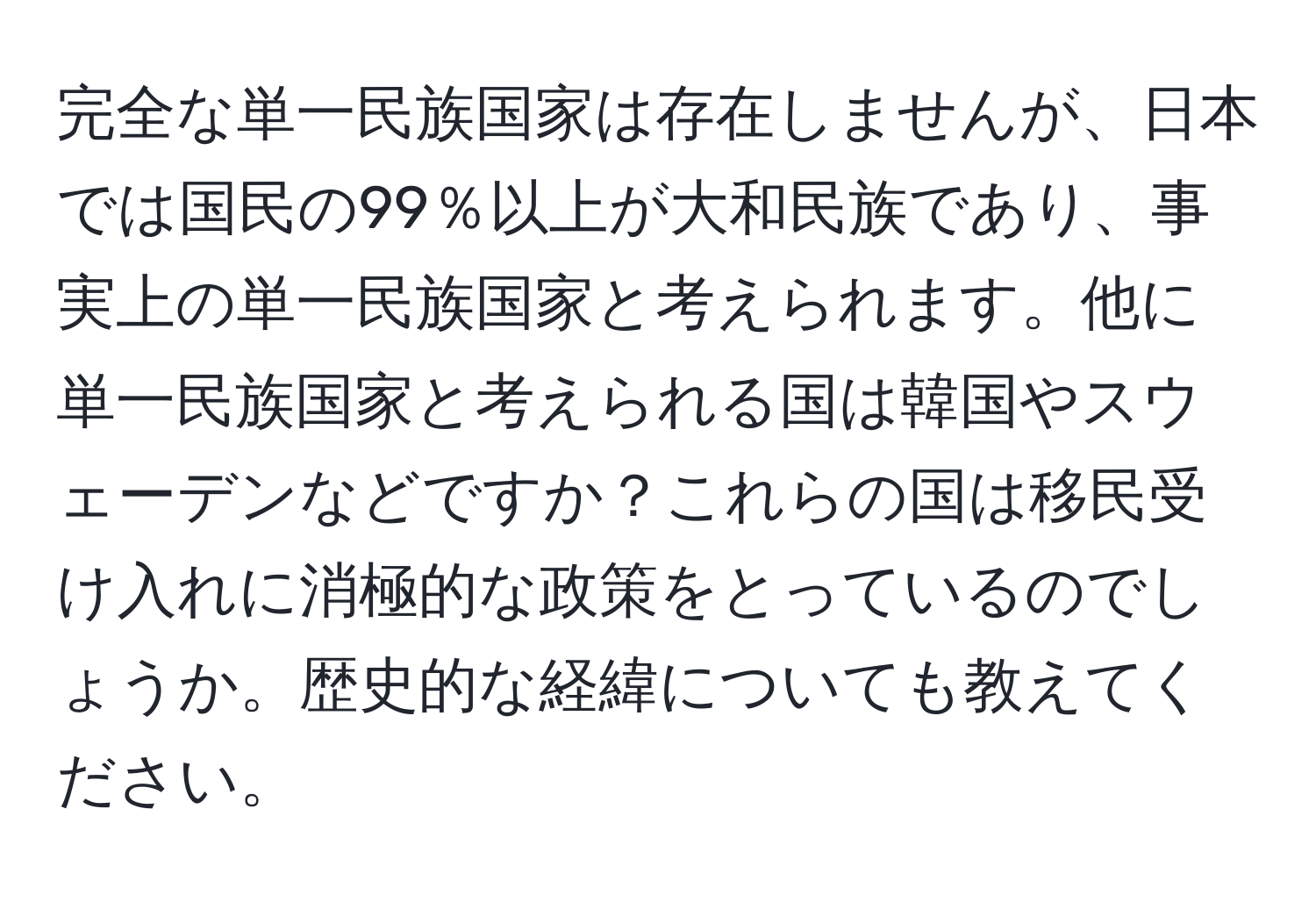 完全な単一民族国家は存在しませんが、日本では国民の99％以上が大和民族であり、事実上の単一民族国家と考えられます。他に単一民族国家と考えられる国は韓国やスウェーデンなどですか？これらの国は移民受け入れに消極的な政策をとっているのでしょうか。歴史的な経緯についても教えてください。