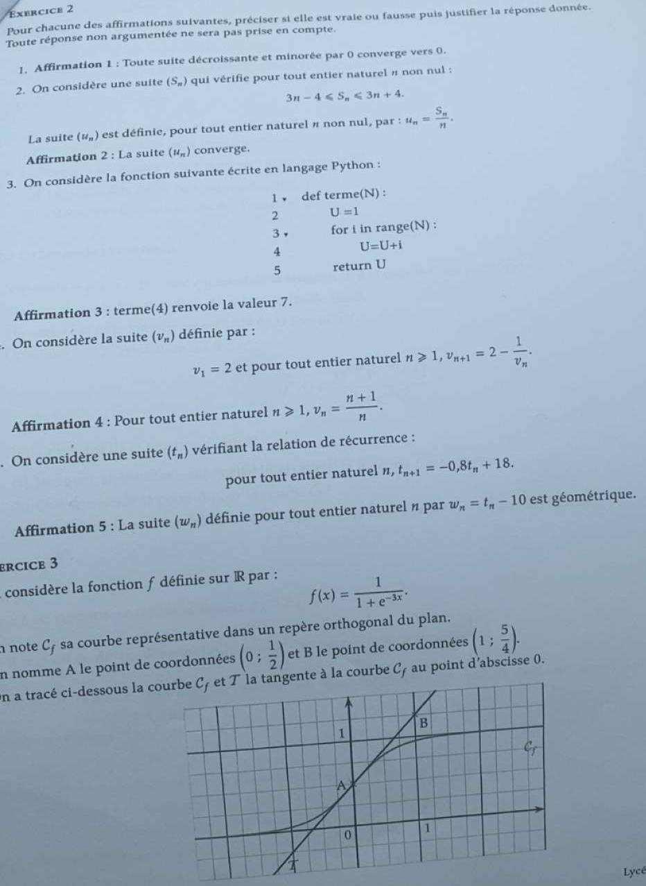 Pour chacune des affirmations suivantes, préciser si elle est vraie ou fausse puis justifier la réponse donnée.
Toute réponse non argumentée ne sera pas prise en compte.
1. Affirmation 1 : Toute suite décroissante et minorée par 0 converge vers 0.
2. On considère une suite (S_n) qui vérifie pour tout entier naturel # non nul :
3n-4≤slant S_n≤slant 3n+4.
La suite (u_n) est définie, pour tout entier naturel π non nul, par : u_n=frac S_nn.
Affirmation 2 : La suite (u_n) converge.
3. On considère la fonction suivante écrite en langage Python :
1 ↓ def terme(N) :
2 U=1
3， for i in range(N) :
4
U=U+i
5 return U
Affirmation 3 : terme(4) renvoie la valeur 7.
. On considère la suite (v_n) définie par :
v_1=2 et pour tout entier naturel n≥slant 1,v_n+1=2-frac 1v_n.
Affirmation 4 : Pour tout entier naturel n≥slant 1,v_n= (n+1)/n .. On considère une suite (t_n) vérifiant la relation de récurrence :
pour tout entier naturel n, t_n+1=-0,8t_n+18.
Affirmation 5 : La suite (w_n) définie pour tout entier naturel n par w_n=t_n-10 est géométrique.
ercice 3
considère la fonction f définie sur R par :
f(x)= 1/1+e^(-3x) .
note C_f - sa courbe représentative dans un repère orthogonal du plan.
n nomme À le point de coordonnées (0; 1/2 ) et B le point de coordonnées (1; 5/4 ).
On a tracé ci-dessous la coente à la courbe C au point d'abscisse 0.
Lycé