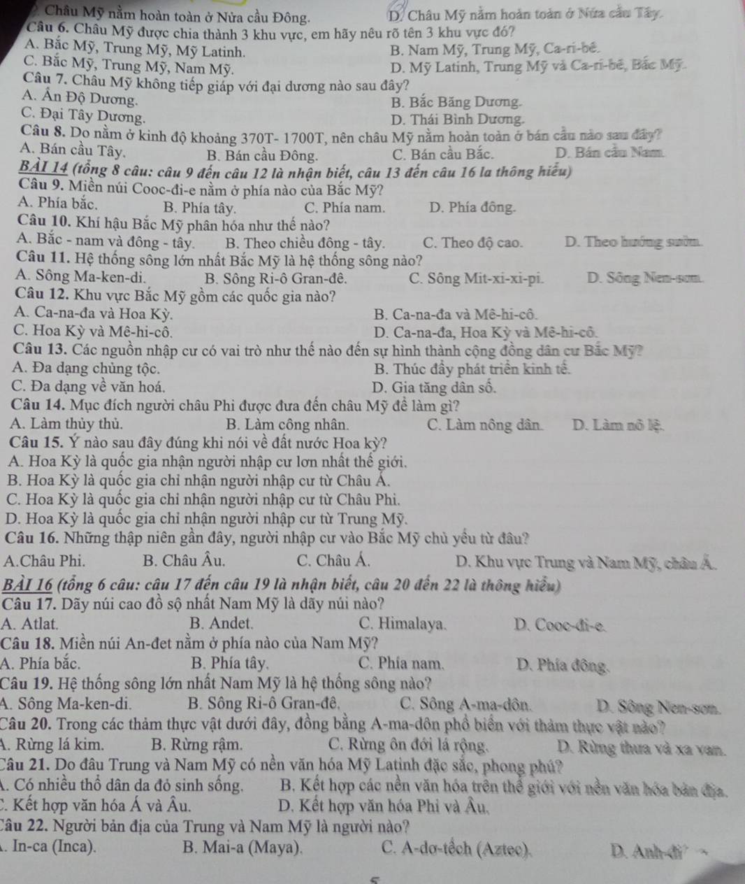 Châu Mỹ nằm hoàn toàn ở Nửa cầu Đông. D. Châu Mỹ nằm hoàn toàn ở Nửa cầu Tây.
Câu 6. Châu Mỹ được chia thành 3 khu vực, em hãy nêu rõ tên 3 khu vực đó?
A. Bắc Mỹ, Trung Mỹ, Mỹ Latinh. B. Nam Mỹ, Trung Mỹ, Ca-ri-bé.
C. Bắc Mỹ, Trung Mỹ, Nam Mỹ. D. Mỹ Latinh, Trung Mỹ và Ca-ri-bê, Bắc Mỹ.
Câu 7. Châu Mỹ không tiếp giáp với đại dương nào sau đây?
A. Ấn Độ Dương.
B. Bắc Băng Dương.
C. Đại Tây Dương.
D. Thái Bình Dương.
Câu 8. Do nằm ở kinh độ khoảng 370T- 1700T, nên châu Mỹ nằm hoàn toàn ở bán cầu nào sau đây?
A. Bán cầu Tây. B. Bán cầu Đông. C. Bán cầu Bắc. D. Bán cầu Nam.
BAI 14 (tổng 8 câu: câu 9 đến câu 12 là nhận biết, câu 13 đến câu 16 la thông hiểu)
Câu 9. Miền núi Cooc-đi-e nằm ở phía nào của Bắc Mỹ?
A. Phía bắc. B. Phía tây. C. Phía nam. D. Phía đông.
Câu 10. Khí hậu Bắc Mỹ phân hóa như thế nào?
A. Bắc - nam và đông - tây. B. Theo chiều đông - tây. C. Theo độ cao. D. Theo hướng sườn.
Câu 11. Hệ thống sông lớn nhất Bắc Mỹ là hệ thống sông nào?
A. Sông Ma-ken-di. B. Sông Ri-ô Gran-đê. C. Sông Mit-xi-xi-pi. D. Sông Nen-scm.
Câu 12. Khu vực Bắc Mỹ gồm các quốc gia nào?
A. Ca-na-đa và Hoa Kỳ.  B. Ca-na-đa và Mê-hi-cô.
C. Hoa Kỳ và Mê-hi-cô. D. Ca-na-đa, Hoa Kỳ và Mê-hi-cô.
Câu 13. Các nguồn nhập cư có vai trò như thế nào đến sự hình thành cộng đồng dân cư Bắc Mỹ?
A. Đa dạng chủng tộc. B. Thúc đầy phát triển kinh tế.
C. Đa dạng về văn hoá. D. Gia tăng dân số.
Câu 14. Mục đích người châu Phi được đưa đến châu Mỹ đề làm gì?
A. Làm thủy thủ. B. Làm công nhân. C. Làm nông dân D. Làm nô lệ.
Câu 15. Ý nào sau đây đúng khi nói về đất nước Hoa kỳ?
A. Hoa Kỳ là quốc gia nhận người nhập cư lơn nhất thế giới.
B. Hoa Kỳ là quốc gia chỉ nhận người nhập cư từ Châu Á.
C. Hoa Kỳ là quốc gia chỉ nhận người nhập cư từ Châu Phi.
D. Hoa Kỳ là quốc gia chỉ nhận người nhập cư từ Trung Mỹ.
Câu 16. Những thập niên gần đây, người nhập cư vào Bắc Mỹ chủ yều từ đâu?
A.Châu Phi. B. Châu Âu. C. Châu Á.  D. Khu vực Trung và Nam Mỹ, châu Á.
BẢI 16 (tổng 6 câu: câu 17 đến câu 19 là nhận biết, câu 20 đến 22 là thông hiểu)
Câu 17. Dãy núi cao đồ sộ nhất Nam Mỹ là dãy núi nào?
A. Atlat. B. Andet. C. Himalaya. D. Cooc-đi-e.
Câu 18. Miền núi An-đet nằm ở phía nào của Nam Mỹ?
A. Phía bắc. B. Phía tây. C. Phía nam. D. Phía đông.
Câu 19. Hệ thống sông lớn nhất Nam Mỹ là hệ thống sông nào?
A. Sông Ma-ken-di. B. Sông Ri-ô Gran-đê, C. Sông A-ma-dôn. D. Sông Nen-sơn.
Câu 20. Trong các thảm thực vật dưới đây, đồng bằng A-ma-dôn phổ biển với thảm thực vật nào?
A. Rừng lá kim. B. Rừng rậm. C. Rừng ôn đới lá rộng. D. Rừng thưa và xa van.
Câu 21. Do đâu Trung và Nam Mỹ có nền văn hóa Mỹ Latinh đặc sắc, phong phú?
A. Có nhiều thổ dân da đỏ sinh sống. B, Kết hợp các nền văn hóa trên thể giới với nền văn hóa bản địa.
C. Kết hợp văn hóa Á và Âu. D. Kết hợp văn hóa Phi và Âu,
Câu 22. Người bản địa của Trung và Nam Mỹ là người nào?
. In-ca (Inca). B. Mai-a (Maya). C. A-dơ-tếch (Aztec). D. Anh-đi ¬