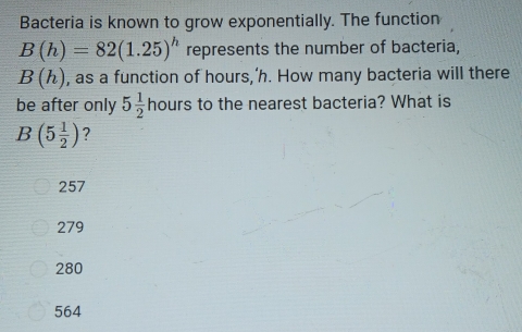 Bacteria is known to grow exponentially. The function
B(h)=82(1.25)^h represents the number of bacteria,
B(h) , as a function of hours,’h. How many bacteria will there
be after only 5 1/2 hours s to the nearest bacteria? What is
B(5 1/2 ) ?
257
279
280
564