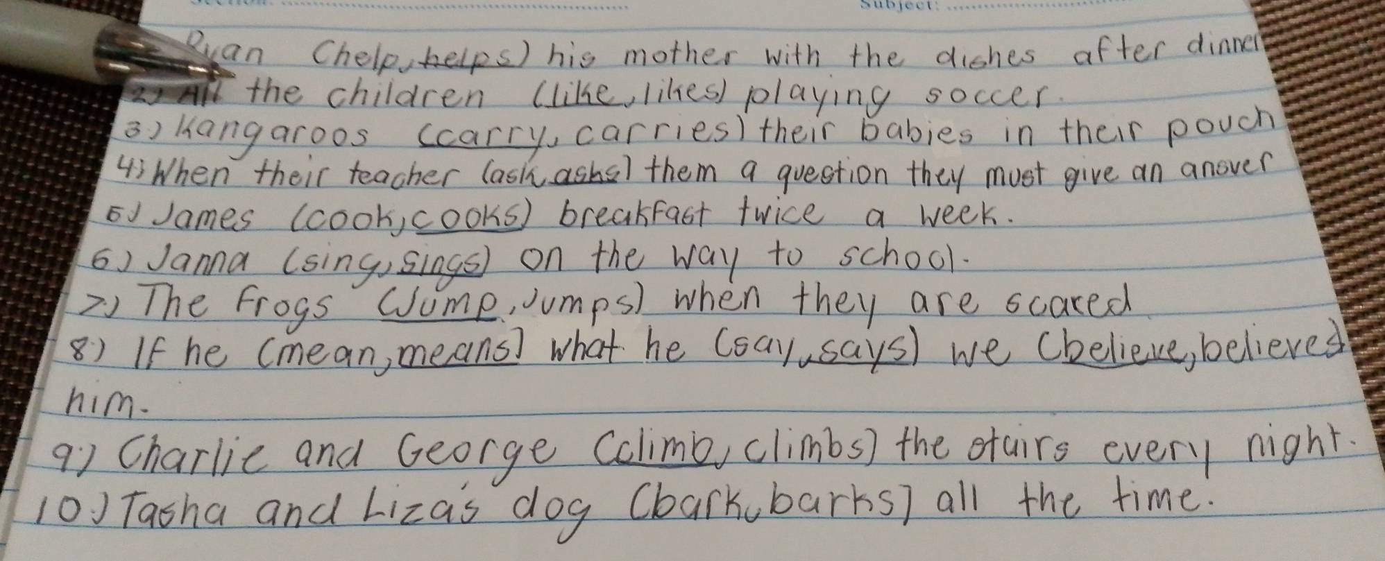 Ruan Chelp, kelps) his mother with the diches after dinner 
the children (like, likes) playing soccer. 
a) hangaroos ccarry, carries) their babies in their pouch 
4:When their teacher (ashashs) them a question they must give an anover 
o James (cook, cooks) breakfast twice a week. 
() Janna (sing,sings) on the way to school. 
2) The frogs Cume, Jumps) when they are scared 
8) If he Cmean, means) what he (say,says) we (helieve, believed 
him. 
91 Charlic and George Cclimb, climbs) the otairs every night. 
10) Tasha and Lizas dog Cbarkubarks) all the time.