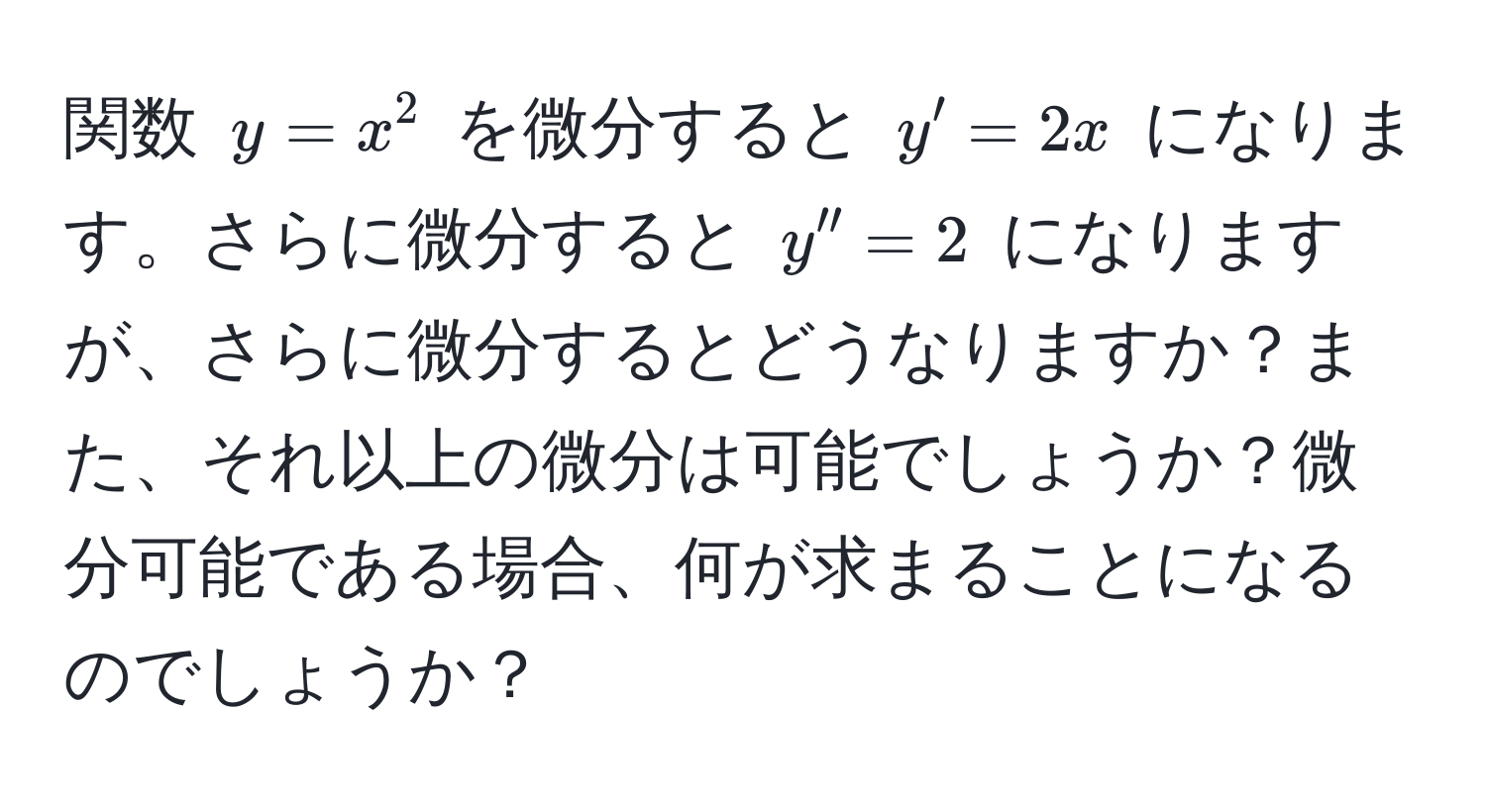 関数 $y = x^2$ を微分すると $y' = 2x$ になります。さらに微分すると $y'' = 2$ になりますが、さらに微分するとどうなりますか？また、それ以上の微分は可能でしょうか？微分可能である場合、何が求まることになるのでしょうか？