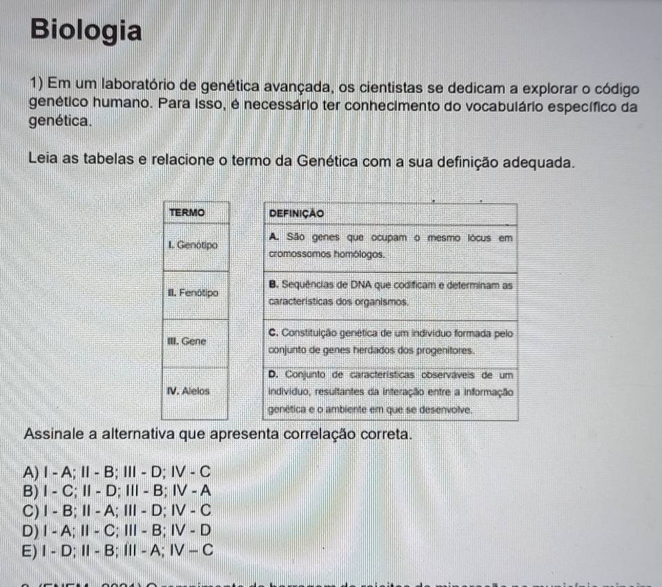 Biologia
1) Em um laboratório de genética avançada, os cientistas se dedicam a explorar o código
genético humano. Para isso, é necessário ter conhecimento do vocabulário específico da
genética.
Leia as tabelas e relacione o termo da Genética com a sua definição adequada.





Assinale a alternativa que apresenta correlação correta.
A) I - A; Ⅱ - B; Ⅲ - D; IV - C
B) I - C; Ⅱ - D; Ⅲ - B; ⅣV - A
C) I - B; Ⅱ - A; Ⅲ - D; IV - C
D) Ⅰ - A;Ⅱ- C; Ⅲ - B; IV - D
E) I - D; I - B; ⅢI- A; ⅣV - C