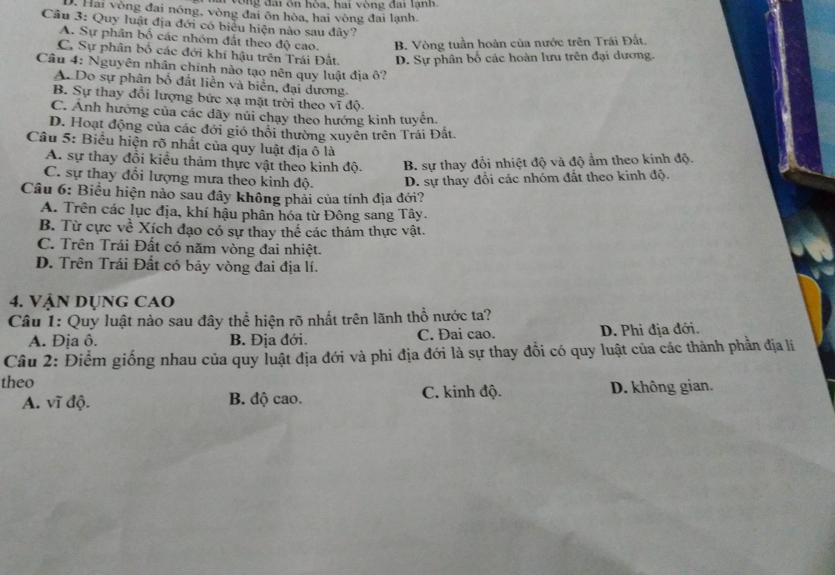 vòng đai ôn hòa, hai vòng đai lạnh.
D. Hai vòng đai nóng, vòng đai ôn hòa, hai vòng đai lạnh,
Câu 3: Quy luật địa đới có biểu hiện nào sau đây?
A. Sự phân bố các nhóm đất theo độ cao.
B. Vòng tuần hoàn của nước trên Trái Đất.
C. Sự phân bố các đới khí hậu trên Trái Đất.
D. Sự phân bố các hoàn lưu trên đại dương.
Câu 4: Nguyên nhân chính nào tạo nên quy luật địa ô?
A. Do sự phân bố đất liền và biển, đại dương.
B. Sự thay đồi lượng bức xạ mặt trời theo vĩ độ.
C. Ảnh hưởng của các dãy núi chạy theo hướng kinh tuyến.
D. Hoạt động của các đới gió thổi thường xuyên trên Trái Đất.
Câu 5: Biểu hiện rõ nhất của quy luật địa ô là
A. sự thay đổi kiểu thảm thực vật theo kinh độ. B. sự thay đổi nhiệt độ và độ ẩm theo kinh độ.
C. sự thay đổi lượng mưa theo kinh độ. D. sự thay đổi các nhóm đất theo kinh độ.
Câu 6: Biểu hiện nào sau đây không phải của tính địa đới?
A. Trên các lục địa, khí hậu phân hóa từ Đông sang Tây.
B. Từ cực về Xích đạo có sự thay thế các thảm thực vật.
C. Trên Trái Đất có năm vòng đai nhiệt.
D. Trên Trái Đất có bảy vòng đai địa lí.
4. VậN DụnG CAO
Câu 1: Quy luật nào sau đây thể hiện rõ nhất trên lãnh thổ nước ta?
A. Địa ô. B. Địa đới. C. Đai cao. D. Phi địa đới.
Câu 2: Điểm giống nhau của quy luật địa đới và phi địa đới là sự thay đổi có quy luật của các thành phần địa lí
theo
A. vĩ độ. B. độ cao.
C. kinh độ. D. không gian.