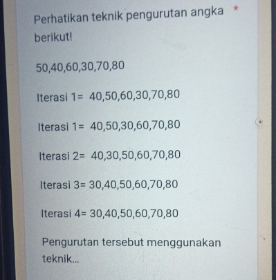 Perhatikan teknik pengurutan angka *
berikut!
50, 40, 60, 30, 70, 80
Iterasi 1=40,50,60,30,70,80
Iterasi 1=40,50,30,60,70,80
Iterasi 2=40,30,50,60,70,80
Iterasi 3=30,40,50,60,70,80
Iterasi 4=30,40,50,60,70,80
Pengurutan tersebut menggunakan
teknik...