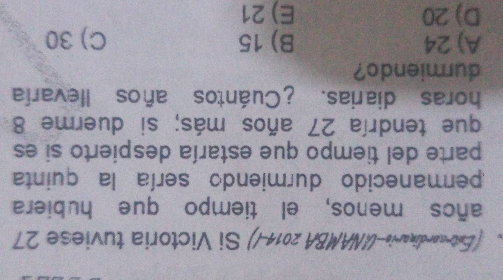 (Est-cordinaria-UNAMBA 2014-/) Si Victoria tuviese 27
años menos, el tiempo que hubiera
permanecido durmiendo sería la quinta
parte del tiempo que estaría despierto si es
que tendría 27 años más; si duerme 8
horas diarias. ¿Cuántos años llevaría
durmiendo?
A) 24 B) 15
C) 30
D) 20 E) 21