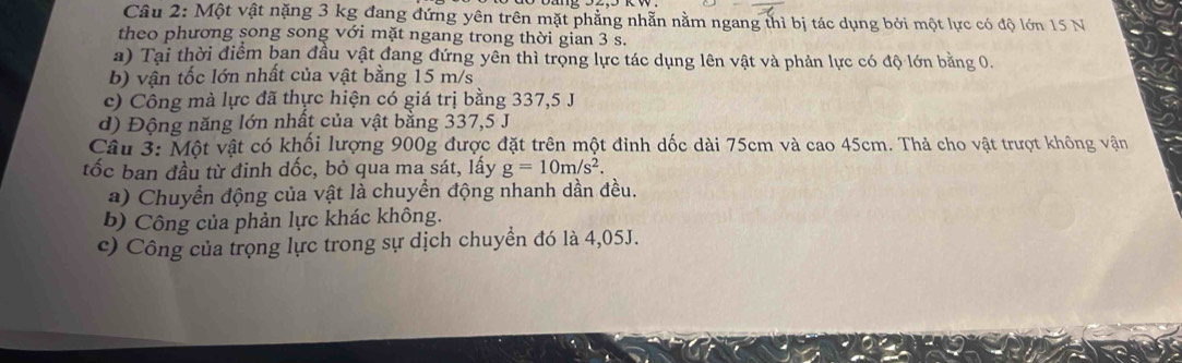 Một vật nặng 3 kg đang đứng yên trên mặt phẳng nhẫn nằm ngang thì bị tác dụng bởi một lực có độ lớn 15 N
theo phương song song với mặt ngang trong thời gian 3 s. 
a) Tại thời điểm ban đầu vật đang đứng yên thì trọng lực tác dụng lên vật và phản lực có độ lớn bằng 0. 
b) vận tốc lớn nhất của vật bằng 15 m/s
c) Công mà lực đã thực hiện có giá trị bằng 337, 5 J
d) Động năng lớn nhất của vật bằng 337, 5 J
Câu 3: Một vật có khối lượng 900g được đặt trên một đỉnh dốc dài 75cm và cao 45cm. Thả cho vật trượt không vận 
tốc ban đầu từ đinh dốc, bỏ qua ma sát, lấy g=10m/s^2. 
a) Chuyển động của vật là chuyển động nhanh dần đều. 
b) Công của phản lực khác không. 
c) Công của trọng lực trong sự dịch chuyền đó là 4,05J.