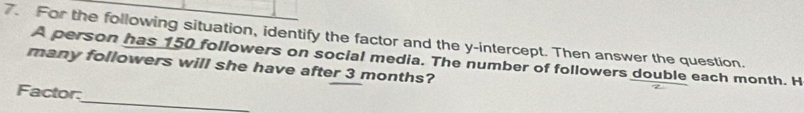 For the following situation, identify the factor and the y-intercept. Then answer the question. 
A person has 150 followers on social media. The number of followers double each month. H 
many followers will she have after 3 months? 
_ 
Factor