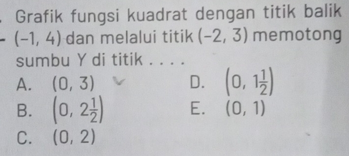 Grafik fungsi kuadrat dengan titik balik
(-1,4) dan melalui titik (-2,3) memotong
sumbu Y di titik . . . .
A. (0,3) D. (0,1 1/2 )
B. (0,2 1/2 ) E. (0,1)
C. (0,2)