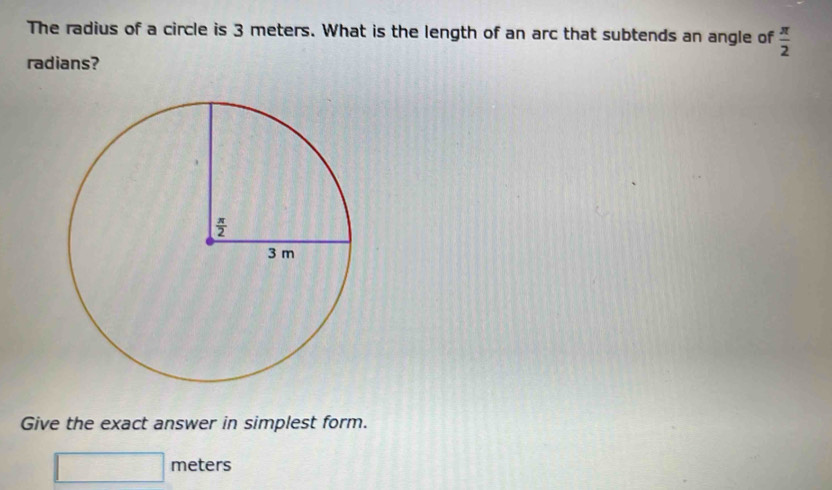 The radius of a circle is 3 meters. What is the length of an arc that subtends an angle of  π /2 
radians?
Give the exact answer in simplest form.
meters