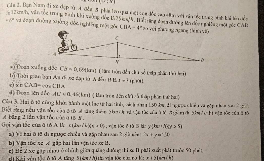 (O;R)
Câu 2. Bạn Nam đi xe đạp từ A đến B phải leo qua một con đốc cao 48m với vận tốc trung bình khi lên đốc
là 12km/h, vận tốc trung bình khi xuồng đốc là 25km/h. Biết rằng đoạn đường lên đốc nghiêng một góc CAB
=6° và đoạn đường xuống đốc nghiêng một góc CBA=4° so với phương ngang (hình vẽ)
#) Đoạn xuống đốc CBapprox 0,69(km) ( làm tròn đến chữ số thập phân thứ hai)
b) Thời gian bạn An đi xe đạp từ A đến B là tapprox 3 (phút).
c) sin CAB=cos CBA
d) Đoạn lên dốc ACapprox 0,46(km) ( làm tròn đển chữ số thập phân thứ hai)
Câu 3. Hai ô tộ cùng khởi hành một lúc từ hai tính, cách nhau 150 km, đi ngược chiều và gặp nhau sau 2 giờ.
Biết rằng nếu vận tốc của ô tô A tăng thêm 5km/h và vận tốc của ô tô B giảm đi 5km/h thì vận tốc của ô tô
A bằng 2 lần vận tốc của ô tô B,
Gọi vận tốc của ô tô A là: x(km/h)(x>0); vận tốc ô tô B là: y(km/h)(y>5)
a) Vì hai ô tô đi ngược chiếu và gặp nhau sau 2 giờ nên: 2x+y=150
b) Vận tốc xe .4 gắp hai lần vận tốc xe B.
c) Để 2 xe gặp nhau ở chính giữa quãng đường thì xe B phái xuất phát trước 50 phút.
d) Khi vận tốc ô tô A tăng 5(km / h) thì vận tốc của nó là: x+5 (km / h)