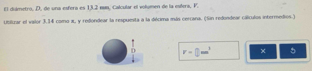 El diámetro, D, de una esfera es 13.2 mm. Calcular el volumen de la esfera, V. 
Utilizar el valor 3.14 como π, y redondear la respuesta a la décima más cercana. (Sin redondear cálculos intermedios.) 
D V=□ mm^3 × 5