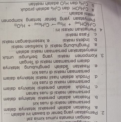 dengan menata rumus kimia zat .
2. Pernyataan yang benar di bawah ini adalah _
a. Reaktan adalah pereaksi letaknya dalam
persamaan reaksi di ruas kiri
b. Reaktan adalah pereaksi letaknya dalam
persamaan reaksi di ruas kanan
c. Produk adalah pereaksi letaknya dalam
persamaan reaksi di ruas kiri
d. Produk adalah hasil reaksi letaknya dalam
persamaan reaksi di ruas kiri
e. Reaktan adalah penghubung letaknya
dalam persamaan reaksi di Tengah
3. Komponen reaksi yang berfungsi untuk
menyetarakan persamaan reaksi adalah ....
a. Penghubung reaksi d. koefisien reaksi
b. Indeks reaksi e. keseimbangan reaksi
c. Fasa reaksi
4. Perhatikan rekasi ini :
C_2H_5OH_(aq)+H_2(g)to C_H_6(aq)+H_2O_(i)
Pemyataan yang benar tentang komponen
reaksi adalah …..
a. C_2H_5OH dan C_2H_6 adalah produk
b C_2H_6 dan H_2O adalah reaktan